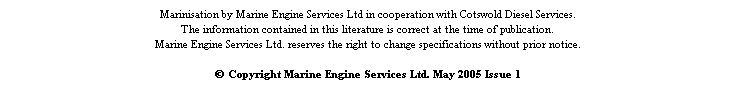 Text Box: Marinisation by Marine Engine Services Ltd in cooperation with Cotswold Diesel Services.
The information contained in this literature is correct at the time of publication.
Marine Engine Services Ltd. reserves the right to change specifications without prior notice.
&nbsp;
� Copyright Marine Engine Services Ltd. May 2005 Issue 1
